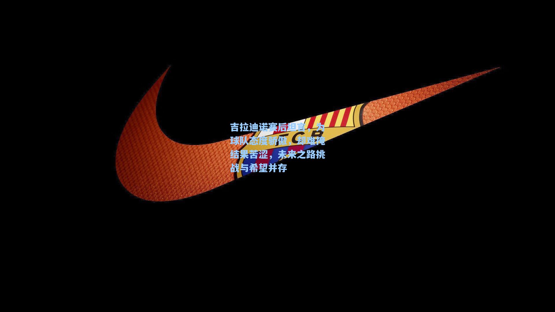 吉拉迪诺赛后坦言，为球队态度骄傲，却难掩结果苦涩，未来之路挑战与希望并存