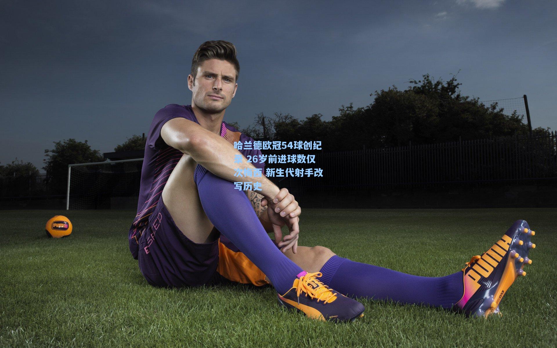 哈兰德欧冠54球创纪录 26岁前进球数仅次梅西 新生代射手改写历史