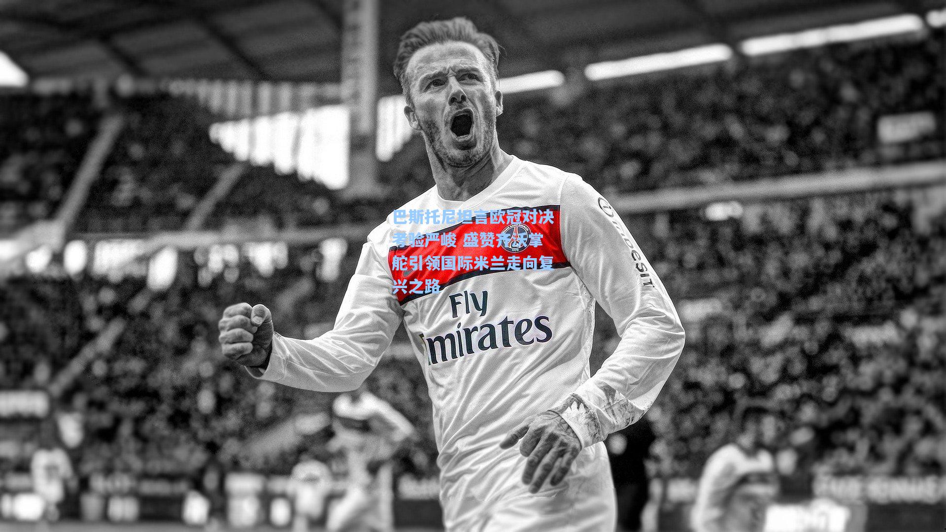 巴斯托尼坦言欧冠对决考验严峻 盛赞齐沃掌舵引领国际米兰走向复兴之路