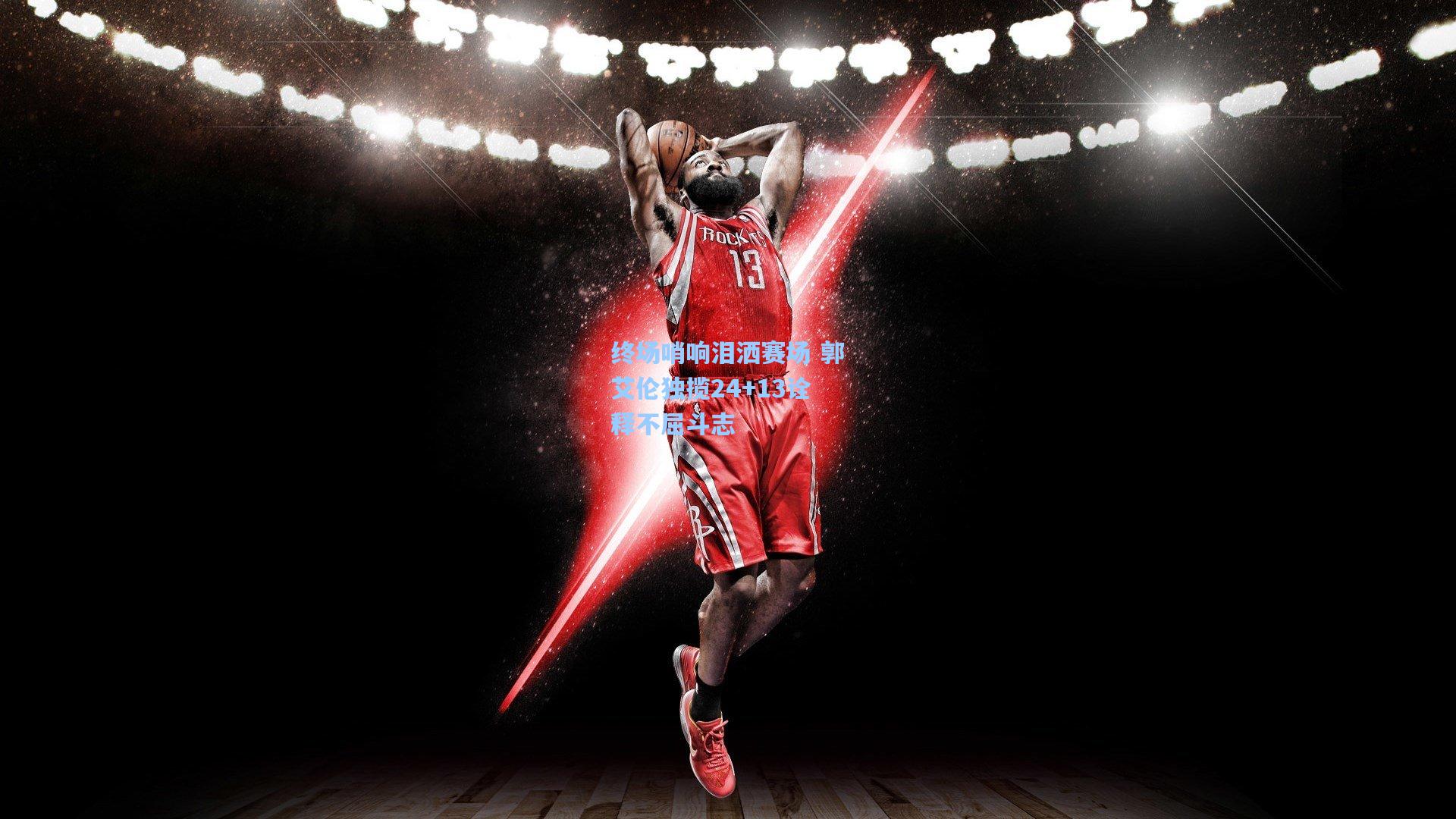 终场哨响泪洒赛场 郭艾伦独揽24+13诠释不屈斗志