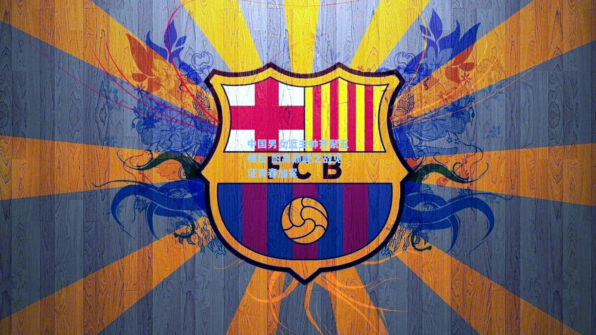 开云首页入口_中国男女篮主帅齐聚五棵松 耐高巅峰之战见证青春加冕