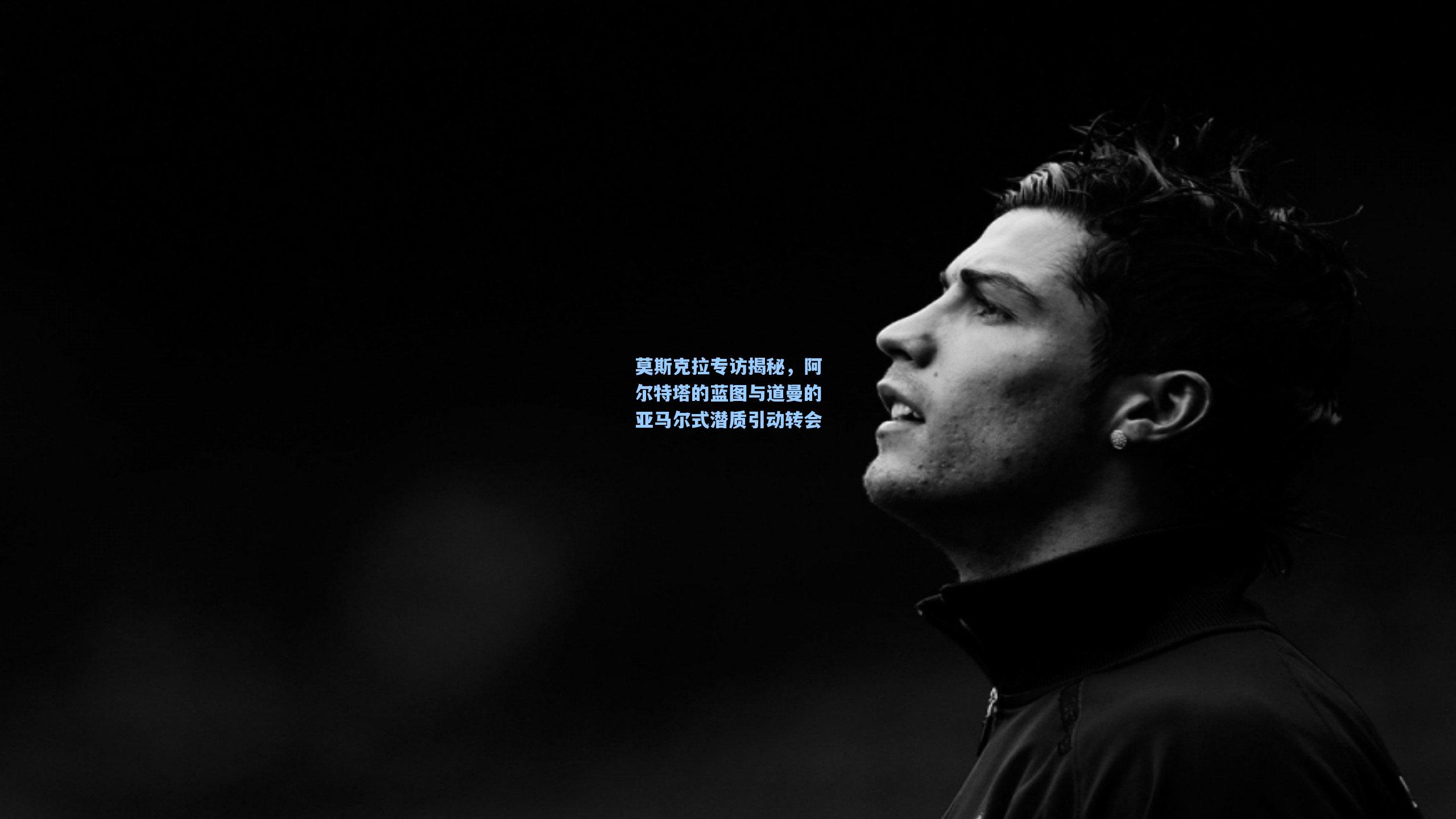 开云首页体验_莫斯克拉专访揭秘，阿尔特塔的蓝图与道曼的亚马尔式潜质引动转会