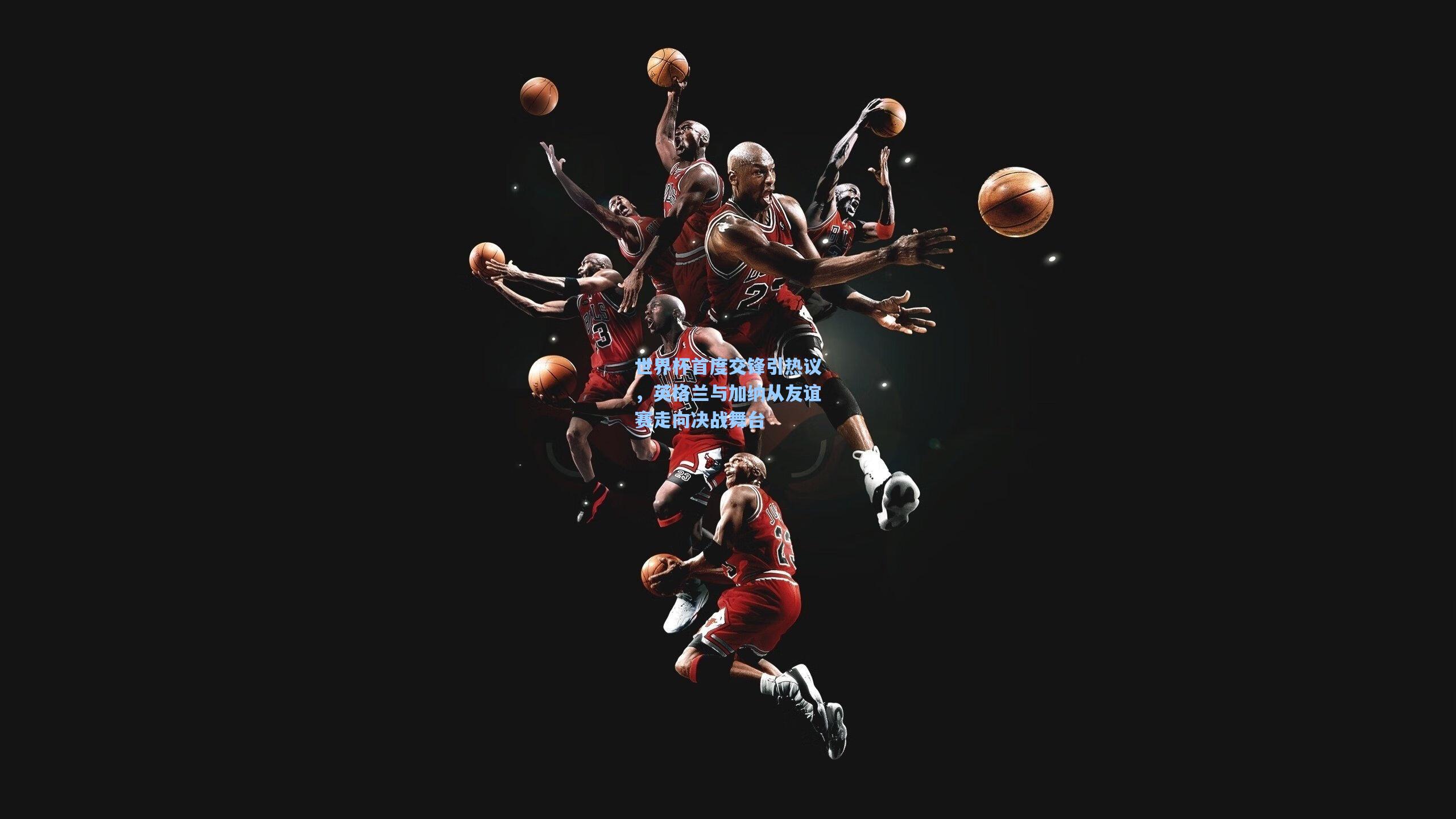 世界杯首度交锋引热议，英格兰与加纳从友谊赛走向决战舞台